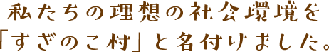 私たちの理念の社会環境を「すぎのこ村」と名付けました。